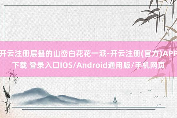 开云注册层叠的山峦白花花一派-开云注册(官方)APP下载 登录入口IOS/Android通用版/手机网页